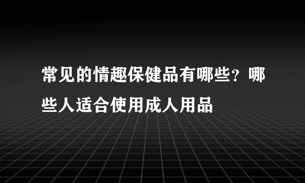 常见的情趣保健品有哪些？哪些人适合使用成人用品