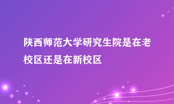 陕西师范大学研究生院是在老校区还是在新校区