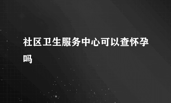 社区卫生服务中心可以查怀孕吗