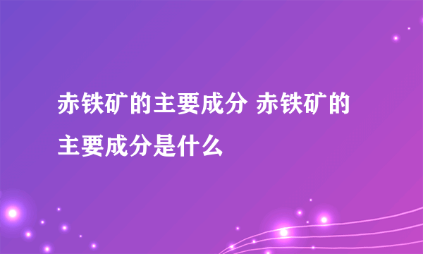 赤铁矿的主要成分 赤铁矿的主要成分是什么