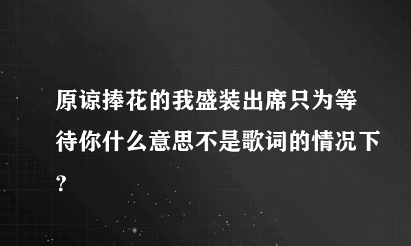 原谅捧花的我盛装出席只为等待你什么意思不是歌词的情况下？