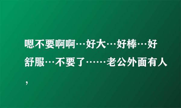 嗯不要啊啊⋯好大⋯好棒⋯好舒服⋯不要了……老公外面有人，