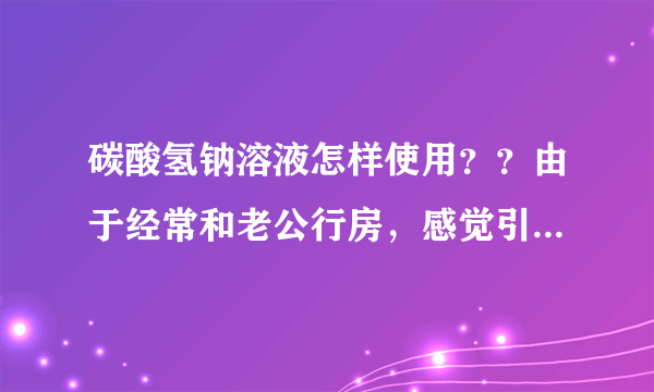 碳酸氢钠溶液怎样使用？？由于经常和老公行房，感觉引...