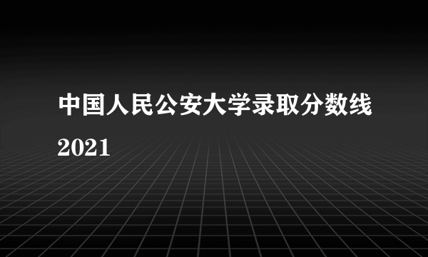 中国人民公安大学录取分数线2021