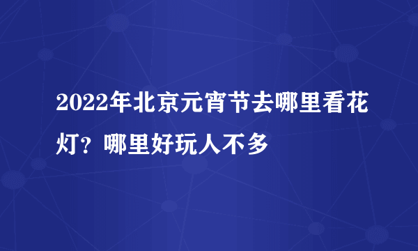 2022年北京元宵节去哪里看花灯？哪里好玩人不多