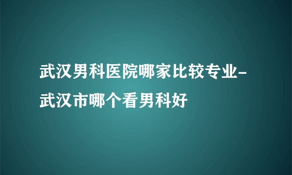 武汉男科医院哪家比较专业-武汉市哪个看男科好