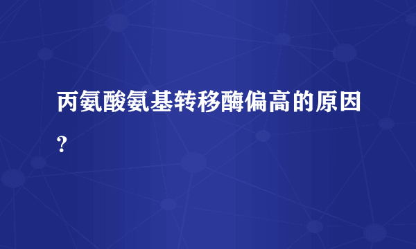 丙氨酸氨基转移酶偏高的原因？