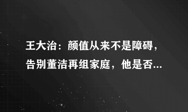 王大治：颜值从来不是障碍，告别董洁再组家庭，他是否曾后悔过？