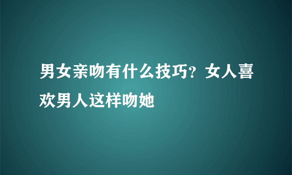 男女亲吻有什么技巧？女人喜欢男人这样吻她