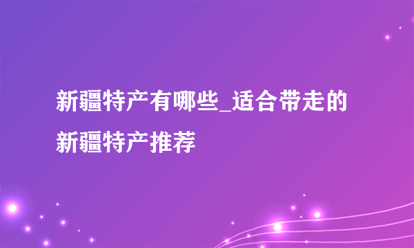 新疆特产有哪些_适合带走的新疆特产推荐