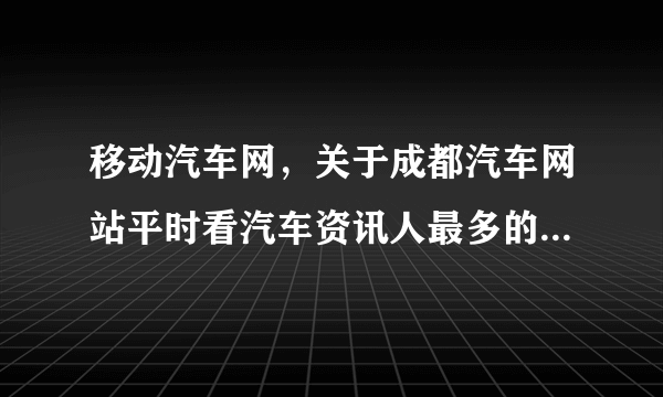 移动汽车网，关于成都汽车网站平时看汽车资讯人最多的网站是哪个