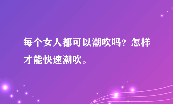 每个女人都可以潮吹吗？怎样才能快速潮吹。