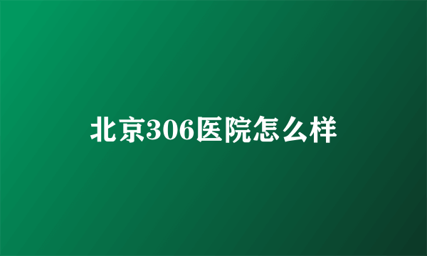 北京306医院怎么样