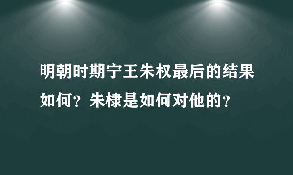 明朝时期宁王朱权最后的结果如何？朱棣是如何对他的？