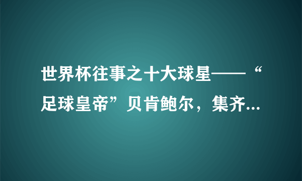 世界杯往事之十大球星——“足球皇帝”贝肯鲍尔，集齐冠亚季军