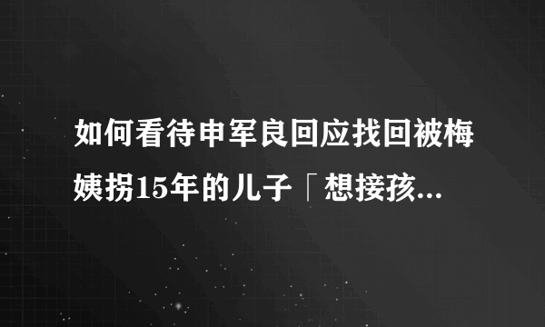 如何看待申军良回应找回被梅姨拐15年的儿子「想接孩子回家，给他找个好学校」？