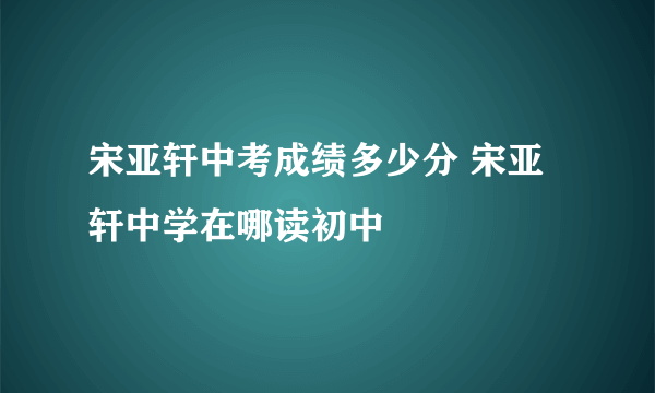 宋亚轩中考成绩多少分 宋亚轩中学在哪读初中