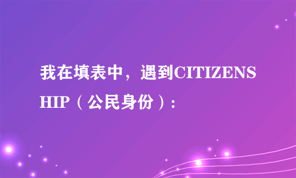 我在填表中，遇到CITIZENSHIP（公民身份）: