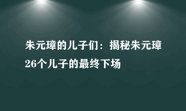 朱元璋的儿子们：揭秘朱元璋26个儿子的最终下场