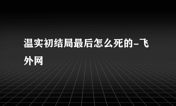 温实初结局最后怎么死的-飞外网