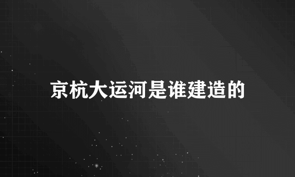 京杭大运河是谁建造的