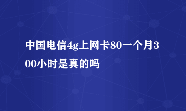 中国电信4g上网卡80一个月300小时是真的吗