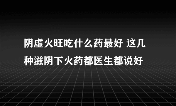 阴虚火旺吃什么药最好 这几种滋阴下火药都医生都说好