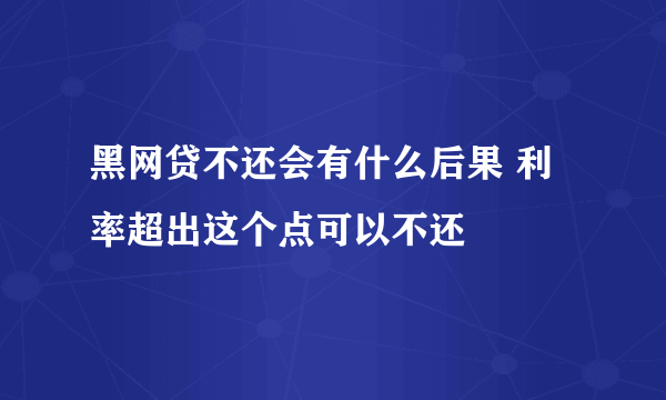 黑网贷不还会有什么后果 利率超出这个点可以不还