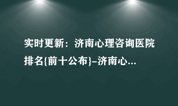 实时更新：济南心理咨询医院排名{前十公布}-济南心理咨询医院推荐