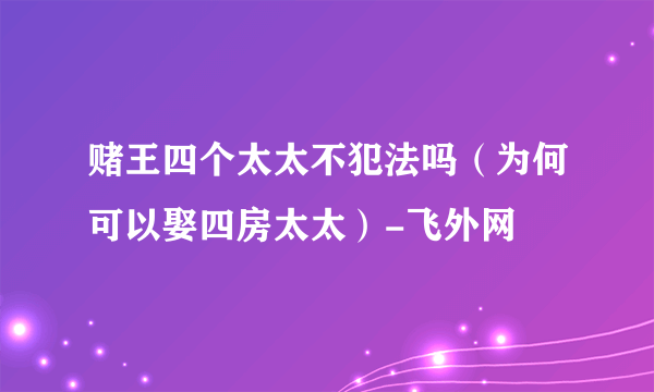 赌王四个太太不犯法吗（为何可以娶四房太太）-飞外网