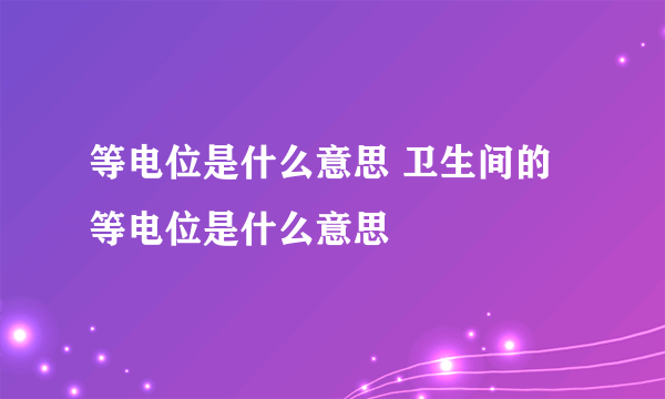 等电位是什么意思 卫生间的等电位是什么意思