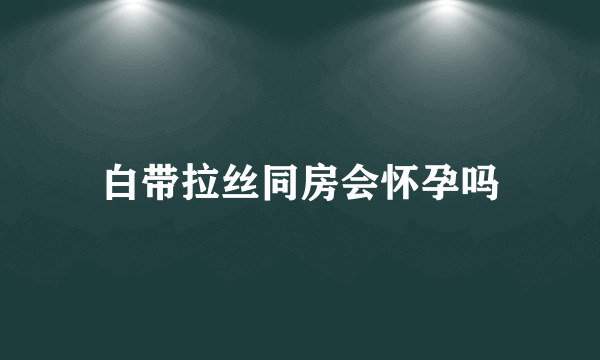 白带拉丝同房会怀孕吗