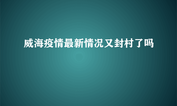 威海疫情最新情况又封村了吗