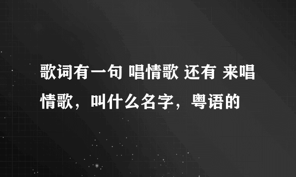 歌词有一句 唱情歌 还有 来唱情歌，叫什么名字，粤语的