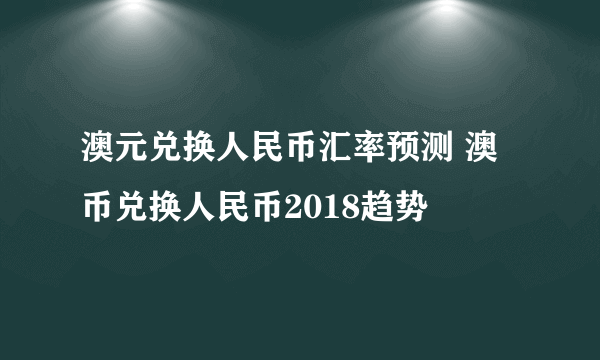 澳元兑换人民币汇率预测 澳币兑换人民币2018趋势