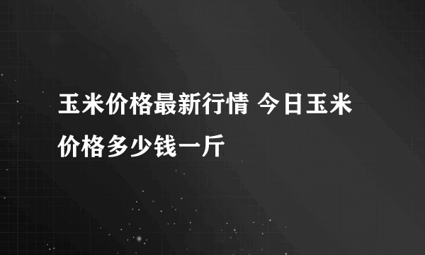 玉米价格最新行情 今日玉米价格多少钱一斤