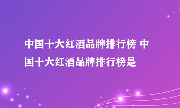 中国十大红酒品牌排行榜 中国十大红酒品牌排行榜是