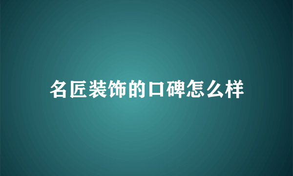 名匠装饰的口碑怎么样