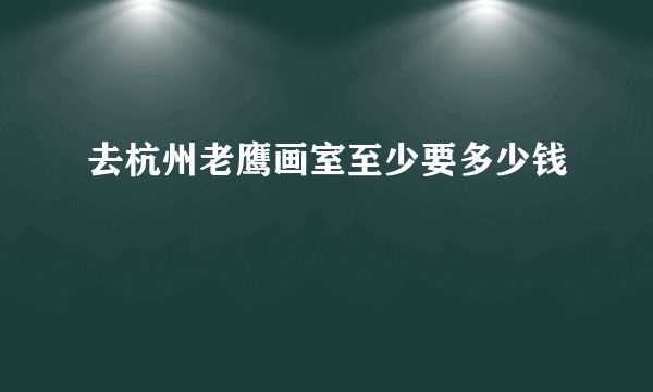 去杭州老鹰画室至少要多少钱