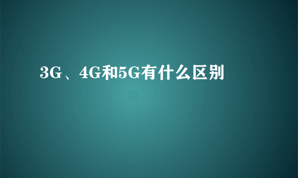 3G、4G和5G有什么区别