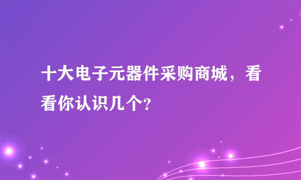 十大电子元器件采购商城，看看你认识几个？