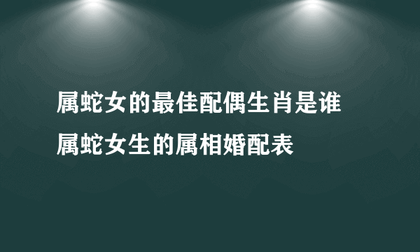 属蛇女的最佳配偶生肖是谁 属蛇女生的属相婚配表