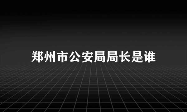 郑州市公安局局长是谁