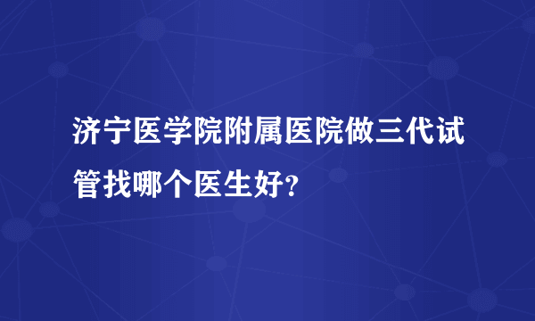 济宁医学院附属医院做三代试管找哪个医生好？