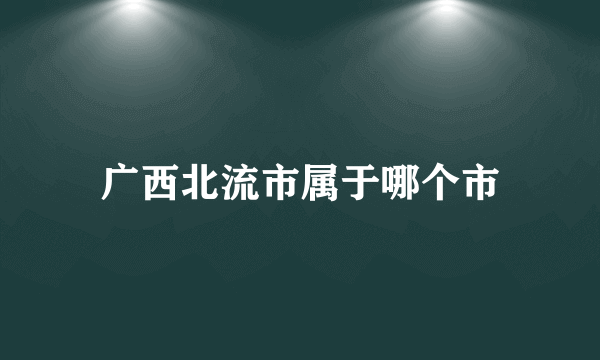 广西北流市属于哪个市