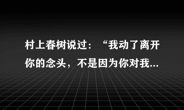 村上春树说过：“我动了离开你的念头，不是因为你对我不好，也不是因为不爱了，只是因为你的态度，让我觉得你的世界并不缺我，其实我可以厚着脸皮再纠缠你，但没有任何意义。