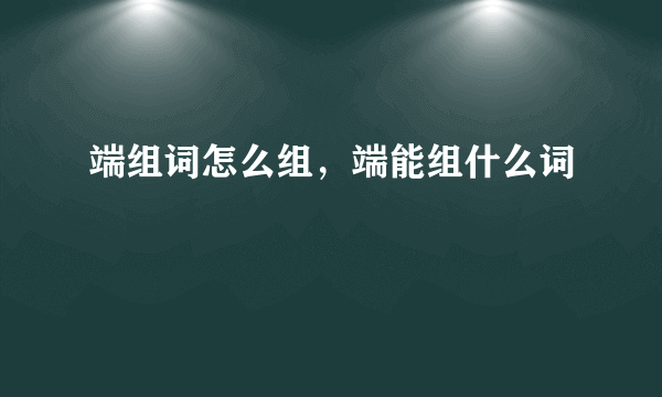 端组词怎么组，端能组什么词