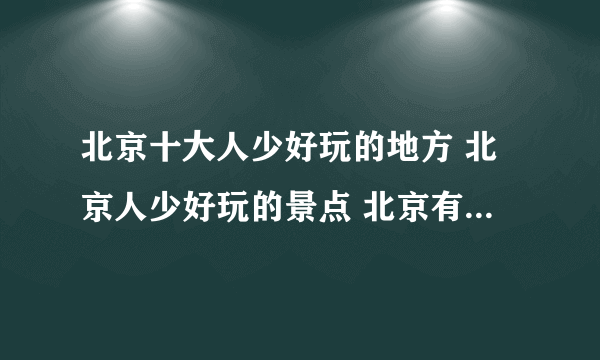 北京十大人少好玩的地方 北京人少好玩的景点 北京有哪些冷门景点