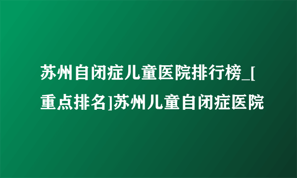 苏州自闭症儿童医院排行榜_[重点排名]苏州儿童自闭症医院