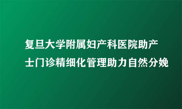 复旦大学附属妇产科医院助产士门诊精细化管理助力自然分娩